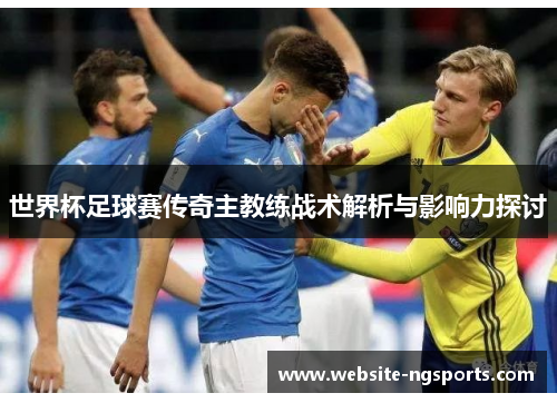 世界杯足球赛传奇主教练战术解析与影响力探讨 世界杯足球赛传奇主教练战术解析与影响力探讨