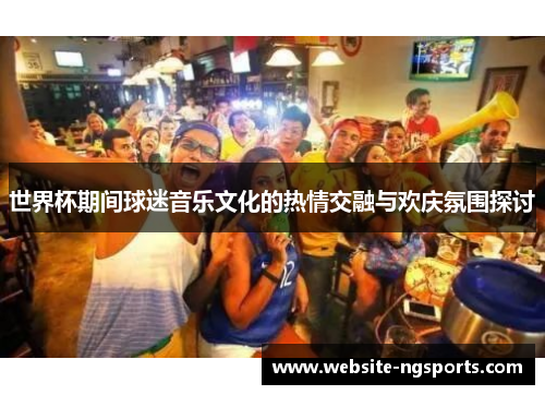世界杯期间球迷音乐文化的热情交融与欢庆氛围探讨 世界杯期间球迷音乐文化的热情交融与欢庆氛围探讨