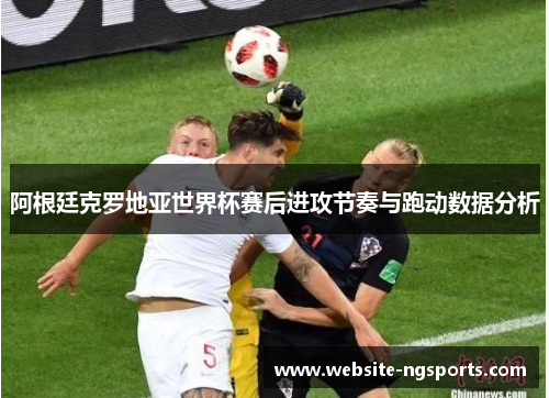 阿根廷克罗地亚世界杯赛后进攻节奏与跑动数据分析 阿根廷克罗地亚世界杯赛后进攻节奏与跑动数据分析