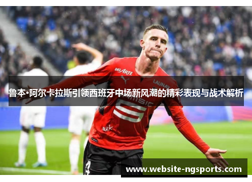 鲁本·阿尔卡拉斯引领西班牙中场新风潮的精彩表现与战术解析 鲁本·阿尔卡拉斯引领西班牙中场新风潮的精彩表现与战术解析