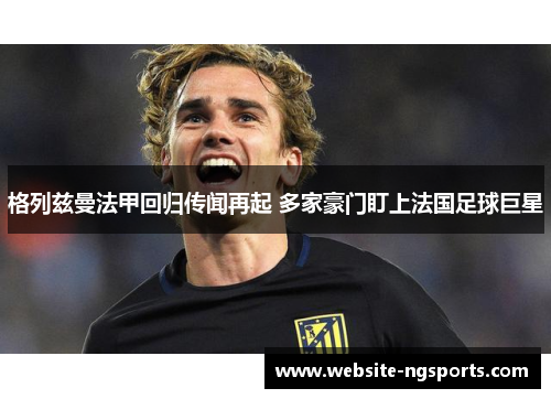 格列兹曼法甲回归传闻再起 多家豪门盯上法国足球巨星 格列兹曼法甲回归传闻再起 多家豪门盯上法国足球巨星