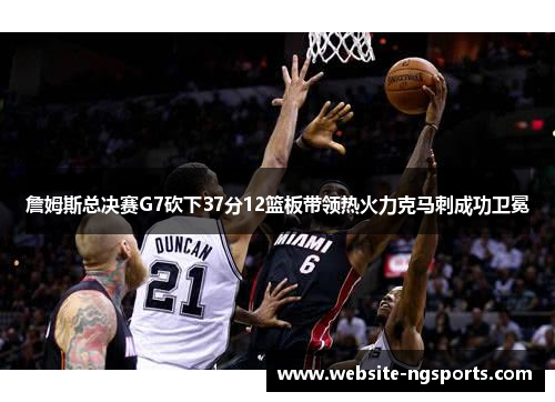 詹姆斯总决赛G7砍下37分12篮板带领热火力克马刺成功卫冕