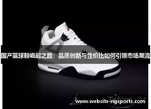 国产篮球鞋崛起之路:品质创新与性价比如何引领市场潮流 国产篮球鞋崛起之路:品质创新与性价比如何引领市场潮流