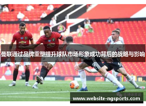 曼联通过品牌重塑提升球队市场形象成功背后的战略与影响 曼联通过品牌重塑提升球队市场形象成功背后的战略与影响