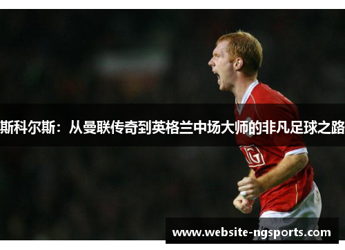 斯科尔斯:从曼联传奇到英格兰中场大师的非凡足球之路 斯科尔斯:从曼联传奇到英格兰中场大师的非凡足球之路
