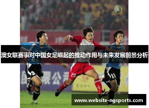澳女联赛事对中国女足崛起的推动作用与未来发展前景分析 澳女联赛事对中国女足崛起的推动作用与未来发展前景分析
