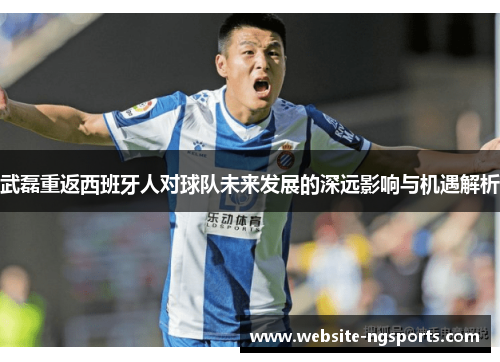 武磊重返西班牙人对球队未来发展的深远影响与机遇解析 武磊重返西班牙人对球队未来发展的深远影响与机遇解析