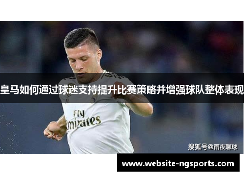 皇马如何通过球迷支持提升比赛策略并增强球队整体表现 皇马如何通过球迷支持提升比赛策略并增强球队整体表现