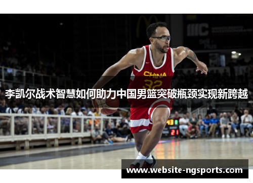 李凯尔战术智慧如何助力中国男篮突破瓶颈实现新跨越 李凯尔战术智慧如何助力中国男篮突破瓶颈实现新跨越
