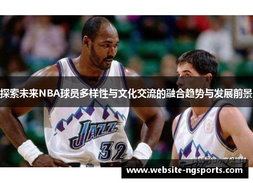 探索未来NBA球员多样性与文化交流的融合趋势与发展前景 探索未来NBA球员多样性与文化交流的融合趋势与发展前景