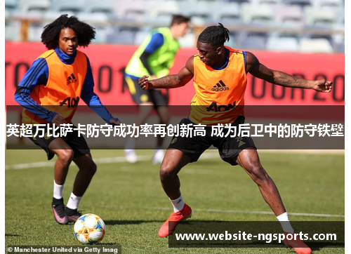 英超万比萨卡防守成功率再创新高 成为后卫中的防守铁壁 英超万比萨卡防守成功率再创新高 成为后卫中的防守铁壁