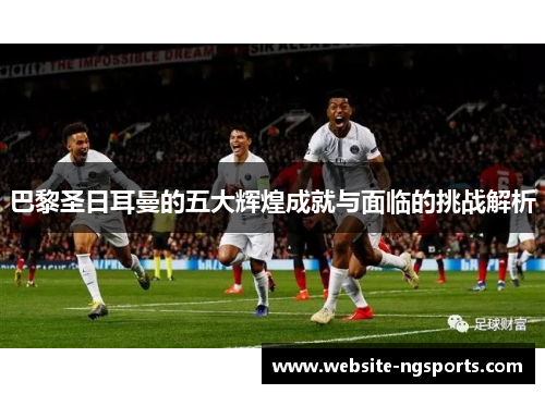 巴黎圣日耳曼的五大辉煌成就与面临的挑战解析