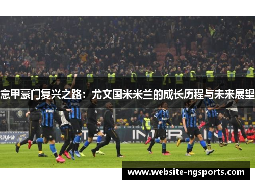 意甲豪门复兴之路:尤文国米米兰的成长历程与未来展望 意甲豪门复兴之路:尤文国米米兰的成长历程与未来展望