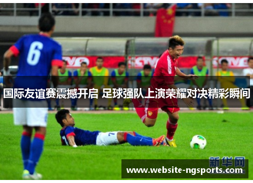 国际友谊赛震撼开启 足球强队上演荣耀对决精彩瞬间