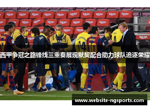 西甲争冠之路锋线三重奏展现默契配合助力球队追逐荣耀