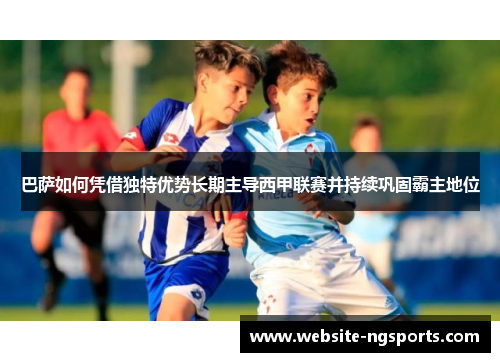 巴萨如何凭借独特优势长期主导西甲联赛并持续巩固霸主地位