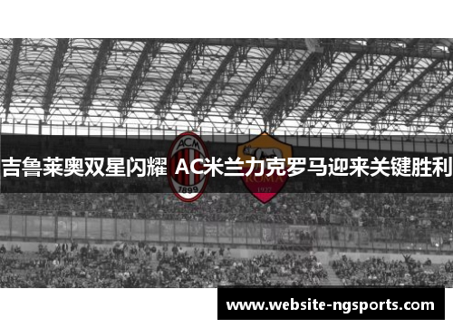 吉鲁莱奥双星闪耀 AC米兰力克罗马迎来关键胜利 吉鲁莱奥双星闪耀 AC米兰力克罗马迎来关键胜利