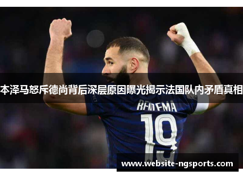 本泽马怒斥德尚背后深层原因曝光揭示法国队内矛盾真相