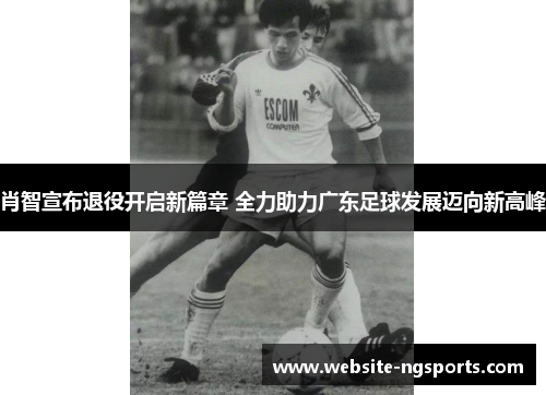 肖智宣布退役开启新篇章 全力助力广东足球发展迈向新高峰 肖智宣布退役开启新篇章 全力助力广东足球发展迈向新高峰