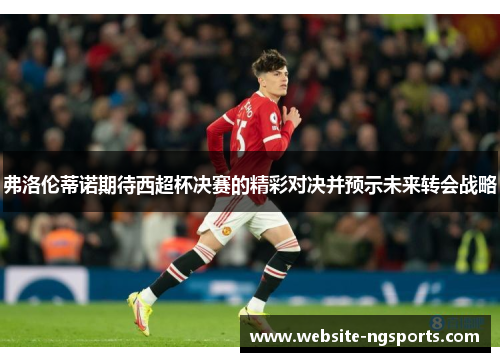 弗洛伦蒂诺期待西超杯决赛的精彩对决并预示未来转会战略 弗洛伦蒂诺期待西超杯决赛的精彩对决并预示未来转会战略
