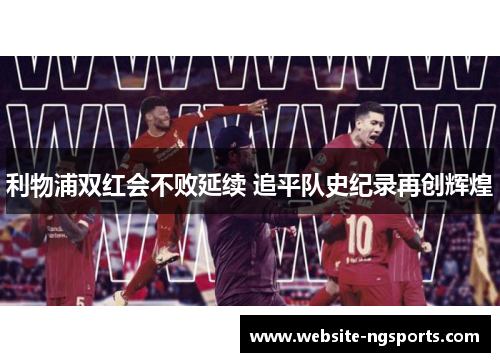 利物浦双红会不败延续 追平队史纪录再创辉煌 利物浦双红会不败延续 追平队史纪录再创辉煌