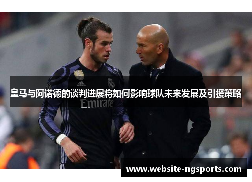 皇马与阿诺德的谈判进展将如何影响球队未来发展及引援策略 皇马与阿诺德的谈判进展将如何影响球队未来发展及引援策略