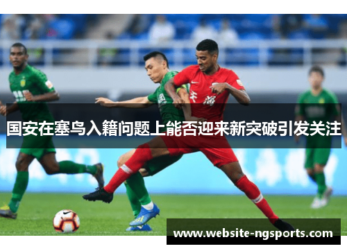 国安在塞鸟入籍问题上能否迎来新突破引发关注
