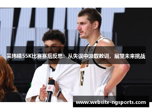 吴玮曦55K比赛赛后反思：从失误中汲取教训，展望未来挑战