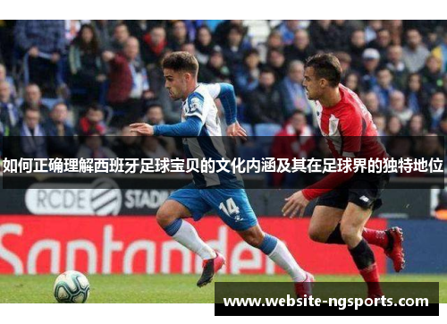 如何正确理解西班牙足球宝贝的文化内涵及其在足球界的独特地位
