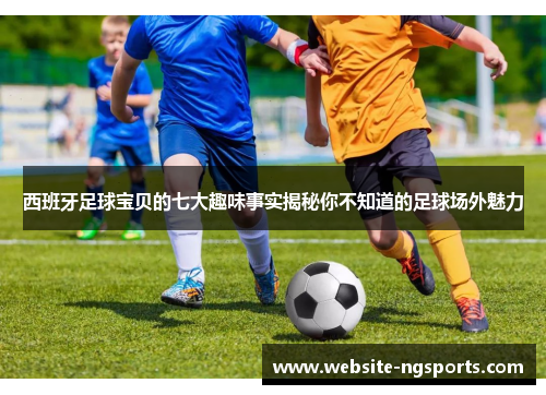 西班牙足球宝贝的七大趣味事实揭秘你不知道的足球场外魅力