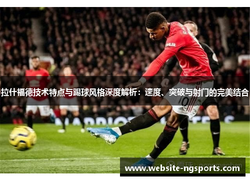 拉什福德技术特点与踢球风格深度解析：速度、突破与射门的完美结合