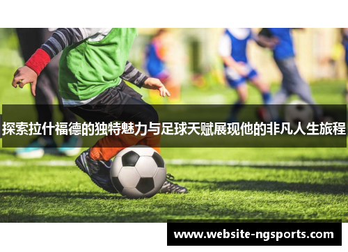 探索拉什福德的独特魅力与足球天赋展现他的非凡人生旅程