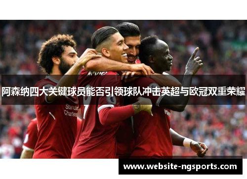 阿森纳四大关键球员能否引领球队冲击英超与欧冠双重荣耀