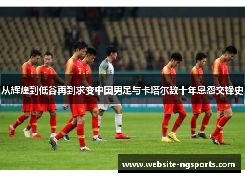 从辉煌到低谷再到求变中国男足与卡塔尔数十年恩怨交锋史