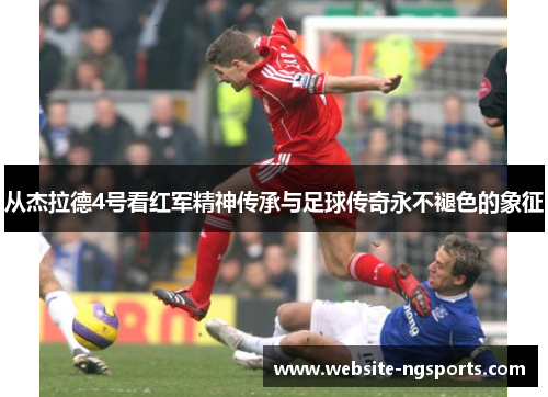 从杰拉德4号看红军精神传承与足球传奇永不褪色的象征 从杰拉德4号看红军精神传承与足球传奇永不褪色的象征