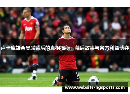 卢卡库转会曼联背后的真相揭秘:幕后故事与各方利益博弈 卢卡库转会曼联背后的真相揭秘:幕后故事与各方利益博弈