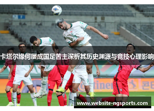 卡塔尔缘何屡成国足苦主深析其历史渊源与竞技心理影响 卡塔尔缘何屡成国足苦主深析其历史渊源与竞技心理影响