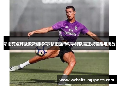 哈谢克点评战败教训称C罗依旧强劲对手球队需正视差距与挑战 哈谢克点评战败教训称C罗依旧强劲对手球队需正视差距与挑战