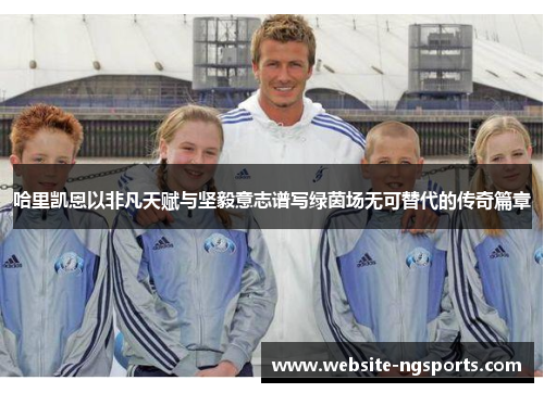 哈里凯恩以非凡天赋与坚毅意志谱写绿茵场无可替代的传奇篇章 哈里凯恩以非凡天赋与坚毅意志谱写绿茵场无可替代的传奇篇章