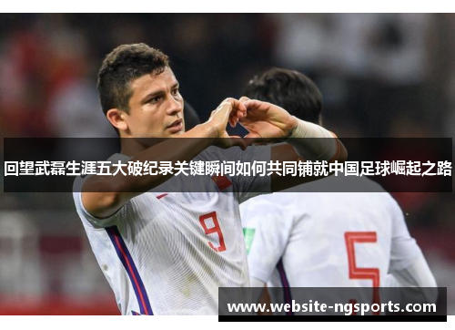 回望武磊生涯五大破纪录关键瞬间如何共同铺就中国足球崛起之路