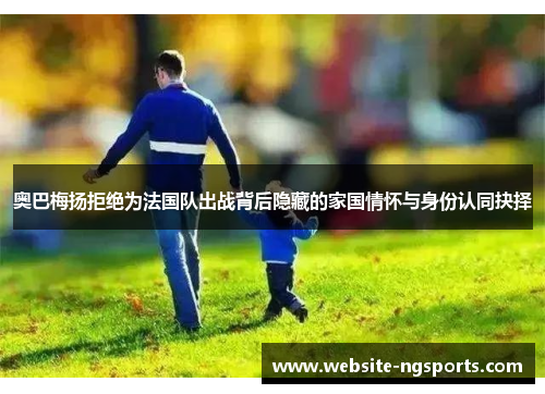 奥巴梅扬拒绝为法国队出战背后隐藏的家国情怀与身份认同抉择 奥巴梅扬拒绝为法国队出战背后隐藏的家国情怀与身份认同抉择