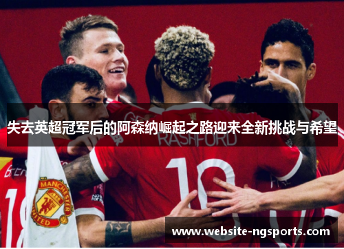 失去英超冠军后的阿森纳崛起之路迎来全新挑战与希望