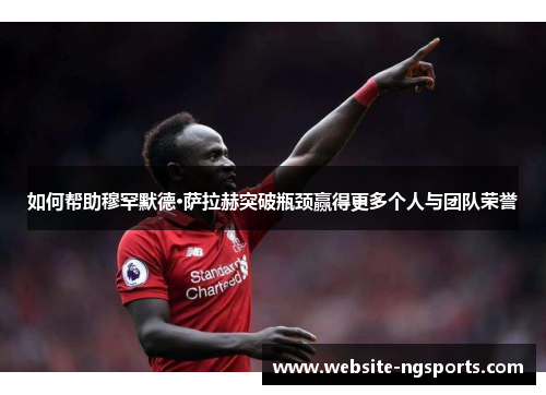如何帮助穆罕默德·萨拉赫突破瓶颈赢得更多个人与团队荣誉 如何帮助穆罕默德·萨拉赫突破瓶颈赢得更多个人与团队荣誉