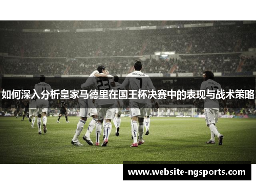 如何深入分析皇家马德里在国王杯决赛中的表现与战术策略 如何深入分析皇家马德里在国王杯决赛中的表现与战术策略