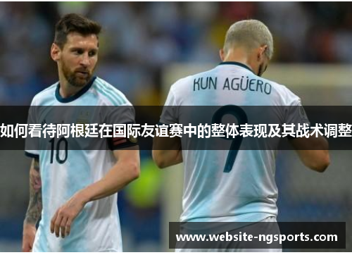 如何看待阿根廷在国际友谊赛中的整体表现及其战术调整 如何看待阿根廷在国际友谊赛中的整体表现及其战术调整