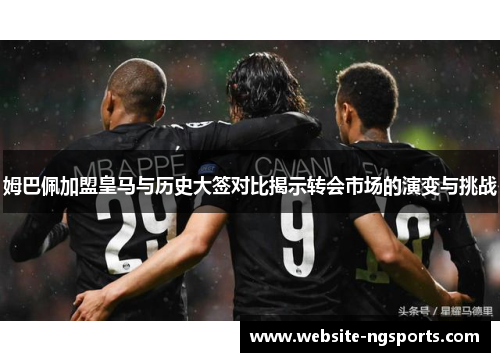 姆巴佩加盟皇马与历史大签对比揭示转会市场的演变与挑战