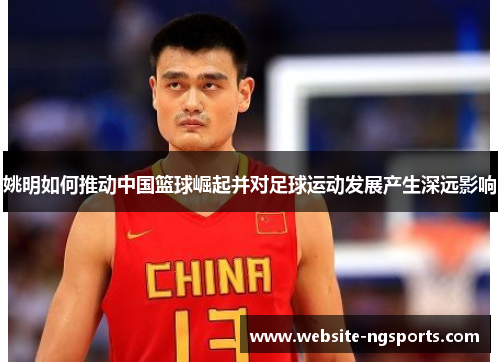 姚明如何推动中国篮球崛起并对足球运动发展产生深远影响 姚明如何推动中国篮球崛起并对足球运动发展产生深远影响