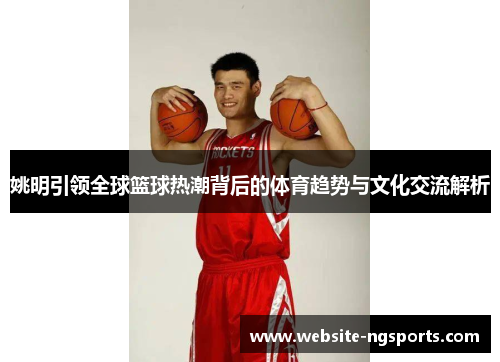 姚明引领全球篮球热潮背后的体育趋势与文化交流解析
