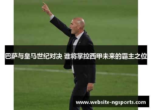 巴萨与皇马世纪对决 谁将掌控西甲未来的霸主之位 巴萨与皇马世纪对决 谁将掌控西甲未来的霸主之位