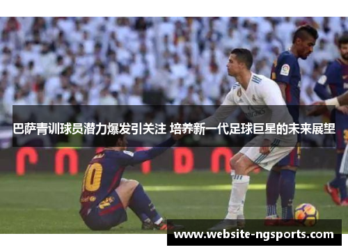 巴萨青训球员潜力爆发引关注 培养新一代足球巨星的未来展望